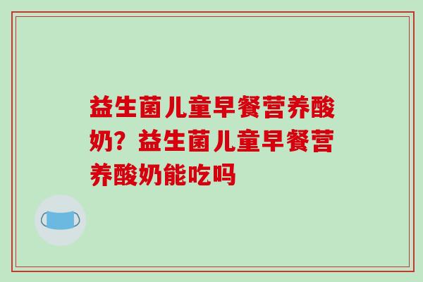 益生菌儿童早餐营养酸奶？益生菌儿童早餐营养酸奶能吃吗