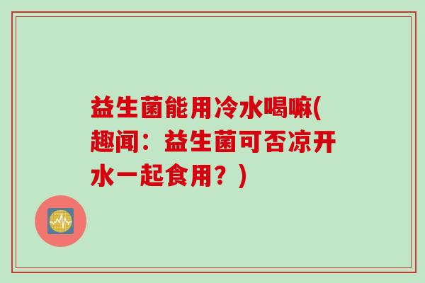 益生菌能用冷水喝嘛(趣闻：益生菌可否凉开水一起食用？)