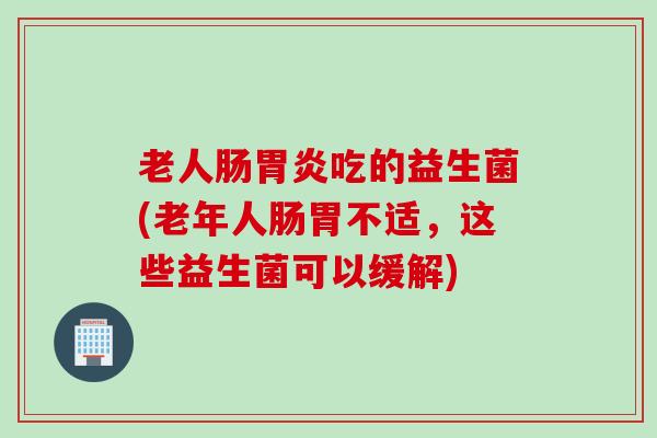 老人肠吃的益生菌(老年人肠胃不适，这些益生菌可以缓解)