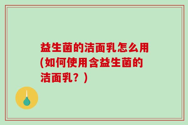 益生菌的洁面乳怎么用(如何使用含益生菌的洁面乳？)