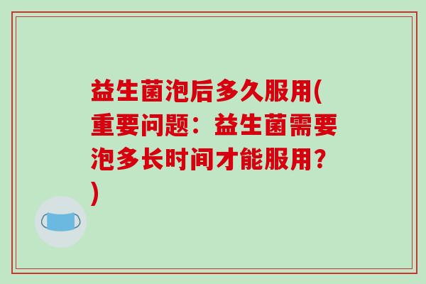 益生菌泡后多久服用(重要问题：益生菌需要泡多长时间才能服用？)