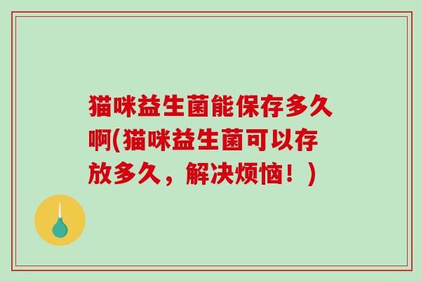 猫咪益生菌能保存多久啊(猫咪益生菌可以存放多久，解决烦恼！)