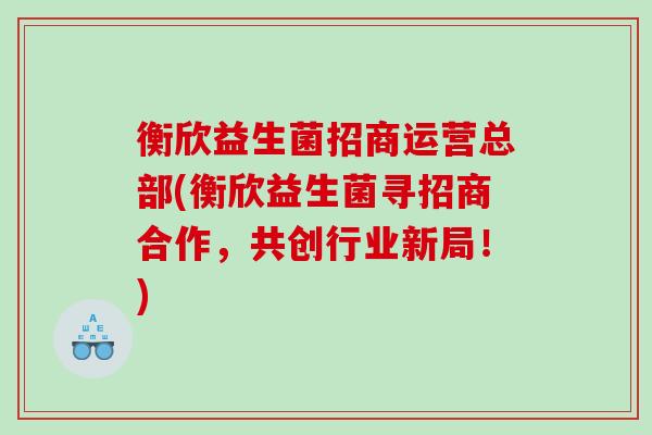 衡欣益生菌招商运营总部(衡欣益生菌寻招商合作，共创行业新局！)