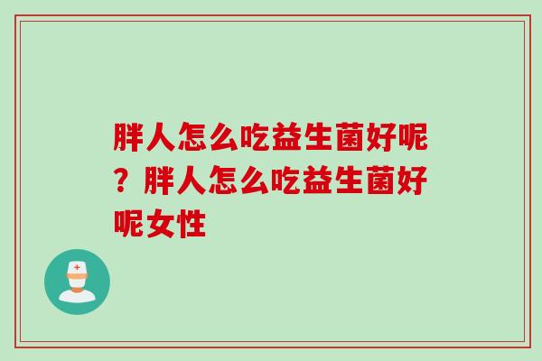 胖人怎么吃益生菌好呢?胖人怎么吃益生菌好呢女性 胖人怎么吃益生菌好呢?胖人怎么吃益生菌好呢女性