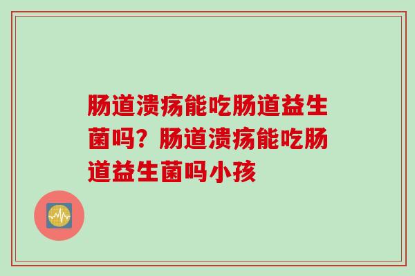肠道溃疡能吃肠道益生菌吗?肠道溃疡能吃肠道益生菌吗小孩 肠道溃疡能吃肠道益生菌吗?肠道溃疡能吃肠道益生菌吗小孩