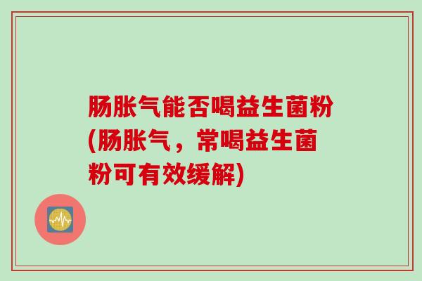 肠胀气能否喝益生菌粉(肠胀气，常喝益生菌粉可有效缓解)