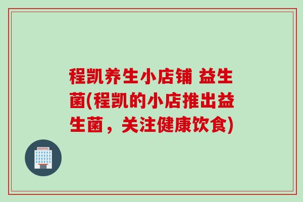 程凯养生小店铺 益生菌(程凯的小店推出益生菌,关注健康饮食) 程凯养生小店铺 益生菌(程凯的小店推出益生菌,关注健康饮食)