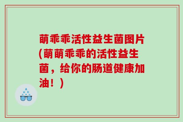萌乖乖活性益生菌图片(萌萌乖乖的活性益生菌，给你的肠道健康加油！)
