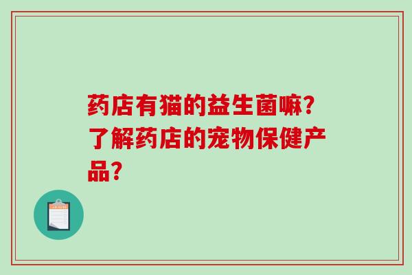 药店有猫的益生菌嘛?了解药店的宠物保健产品? 药店有猫的益生菌嘛?了解药店的宠物保健产品?