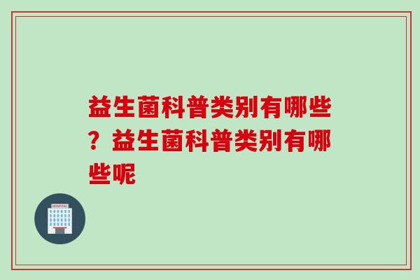 益生菌科普类别有哪些?益生菌科普类别有哪些呢 益生菌科普类别有哪些?益生菌科普类别有哪些呢