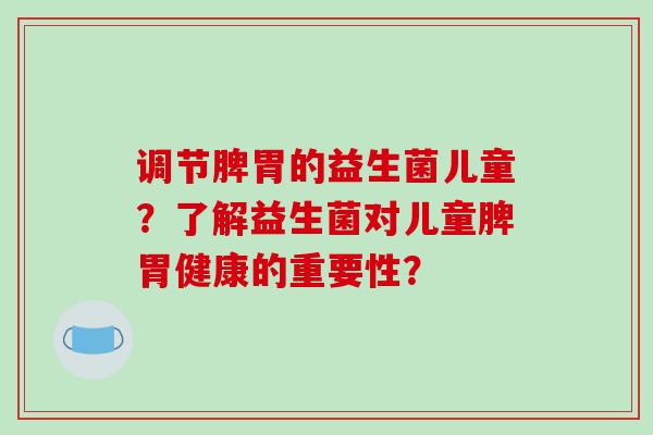 调节脾胃的益生菌儿童?了解益生菌对儿童脾胃健康的重要性? 调节脾胃的益生菌儿童?了解益生菌对儿童脾胃健康的重要性?