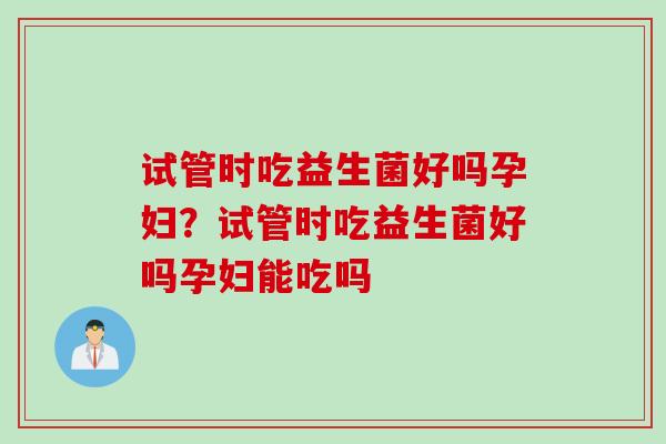 试管时吃益生菌好吗孕妇？试管时吃益生菌好吗孕妇能吃吗
