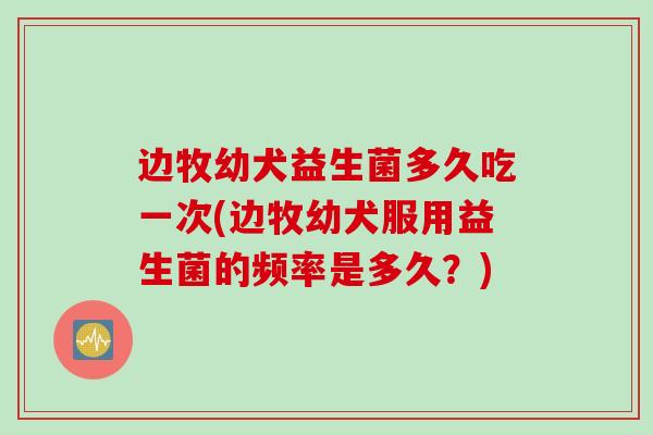 边牧幼犬益生菌多久吃一次(边牧幼犬服用益生菌的频率是多久？)