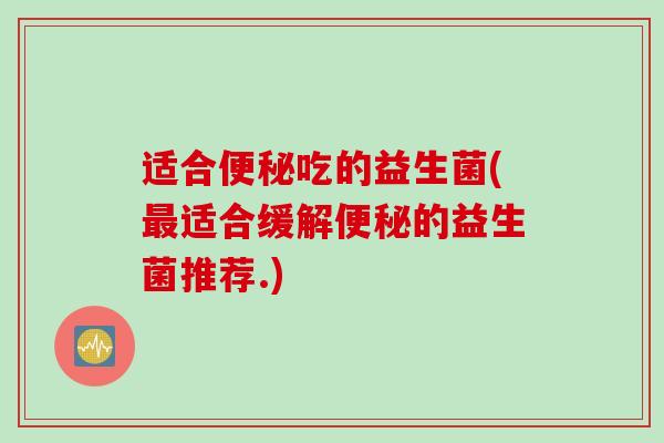适合便秘吃的益生菌(最适合缓解便秘的益生菌推荐.)