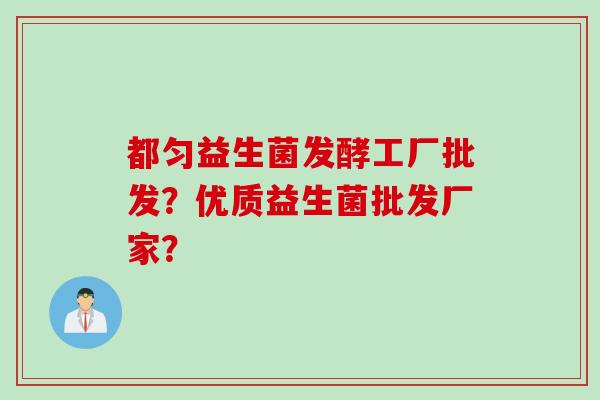 都匀益生菌发酵工厂批发?优质益生菌批发厂家? 都匀益生菌发酵工厂批发?优质益生菌批发厂家?