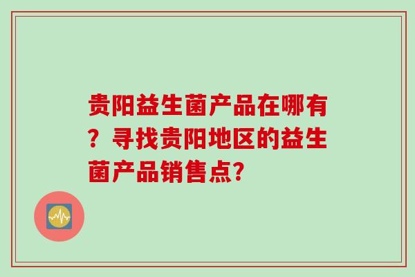 贵阳益生菌产品在哪有?寻找贵阳地区的益生菌产品销售点? 贵阳益生菌产品在哪有?寻找贵阳地区的益生菌产品销售点?