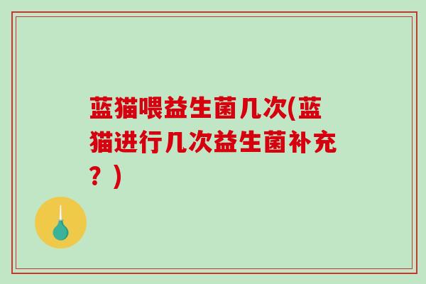 蓝猫喂益生菌几次(蓝猫进行几次益生菌补充？)