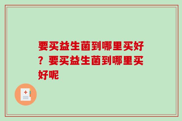 要买益生菌到哪里买好?要买益生菌到哪里买好呢 要买益生菌到哪里买好?要买益生菌到哪里买好呢