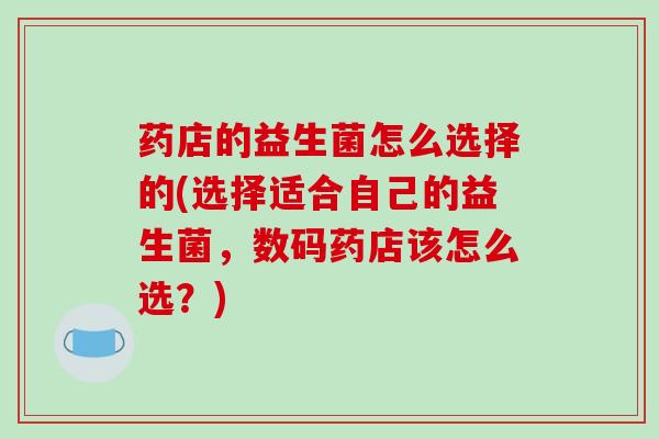 药店的益生菌怎么选择的(选择适合自己的益生菌,数码药店该怎么选?) 药店的益生菌怎么选择的(选择适合自己的益生菌,数码药店该怎么选?)