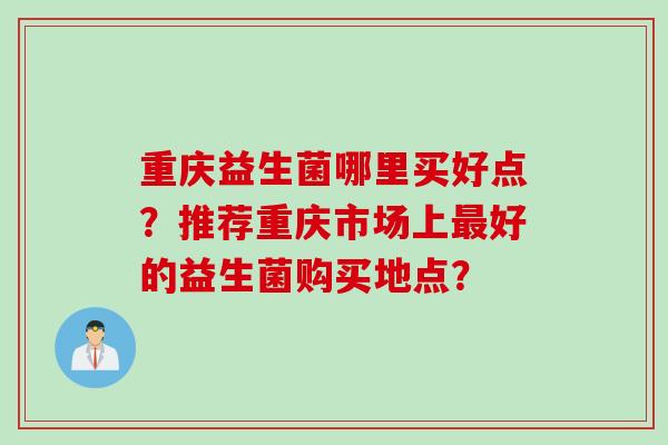重庆益生菌哪里买好点？推荐重庆市场上最好的益生菌购买地点？