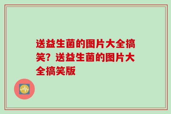送益生菌的图片大全搞笑？送益生菌的图片大全搞笑版