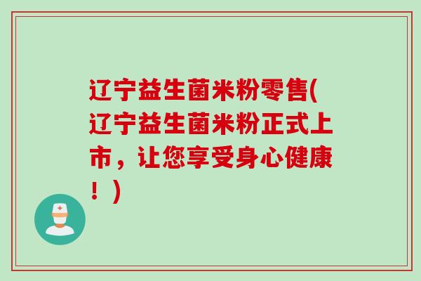 辽宁益生菌米粉零售(辽宁益生菌米粉正式上市,让您享受身心健康!) 辽宁益生菌米粉零售(辽宁益生菌米粉正式上市,让您享受身心健康!)