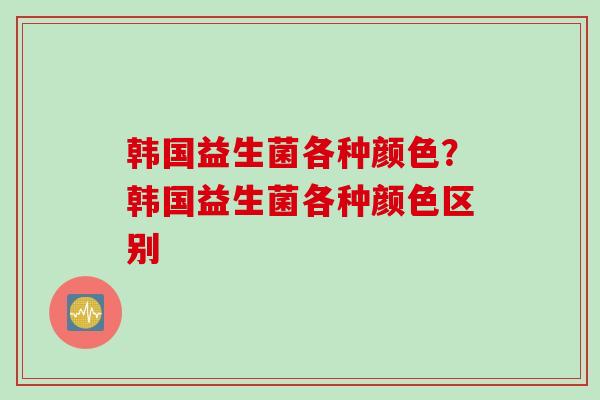 韩国益生菌各种颜色？韩国益生菌各种颜色区别