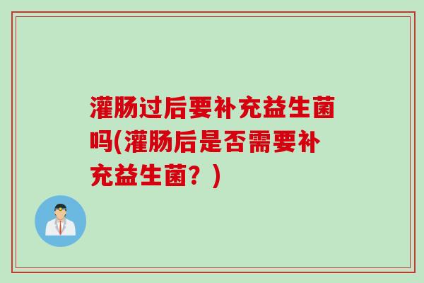 灌肠过后要补充益生菌吗(灌肠后是否需要补充益生菌？)