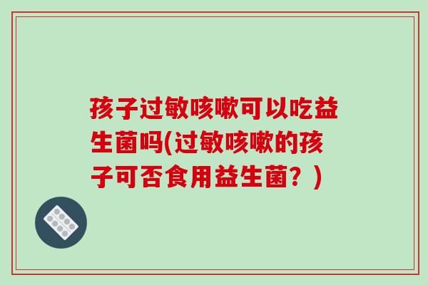 孩子过敏咳嗽可以吃益生菌吗(过敏咳嗽的孩子可否食用益生菌？)