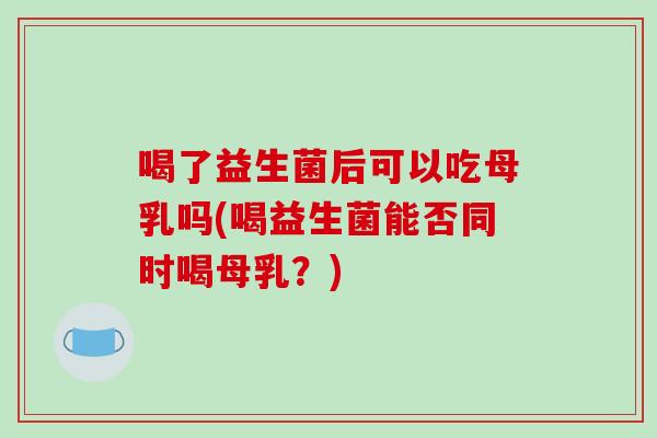 喝了益生菌后可以吃母乳吗(喝益生菌能否同时喝母乳？)