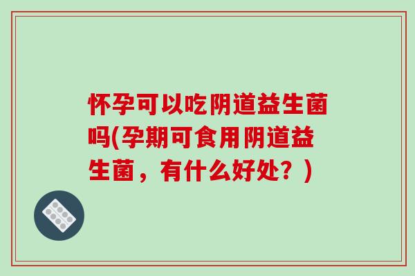 怀孕可以吃阴道益生菌吗(孕期可食用阴道益生菌，有什么好处？)