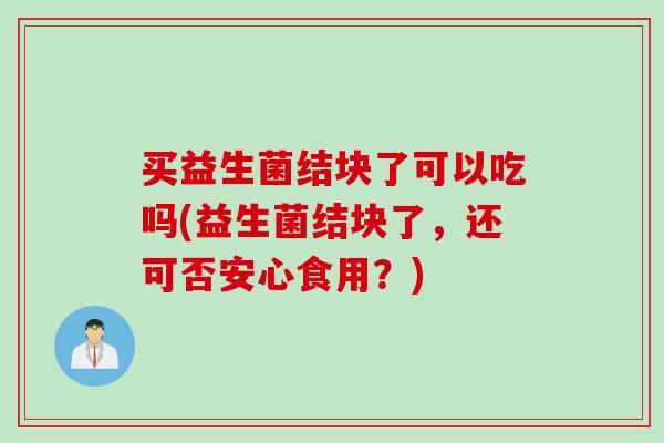 买益生菌结块了可以吃吗(益生菌结块了，还可否安心食用？)