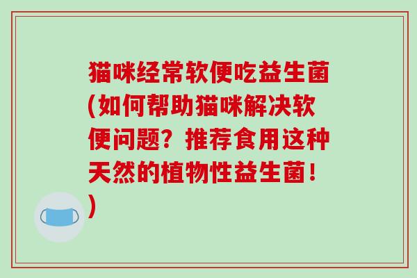 猫咪经常软便吃益生菌(如何帮助猫咪解决软便问题?推荐食用这种天然的植物性益生菌!) 猫咪经常软便吃益生菌(如何帮助猫咪解决软便问题?推荐食用这种天然的植物性益生菌!)