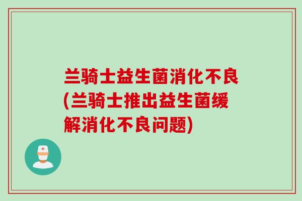 兰骑士益生菌消化不良(兰骑士推出益生菌缓解消化不良问题)