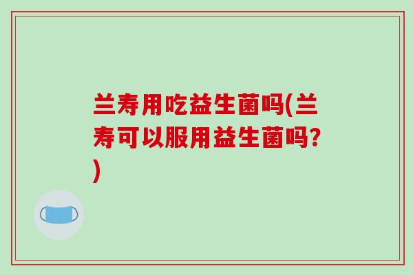 兰寿用吃益生菌吗(兰寿可以服用益生菌吗?) 兰寿用吃益生菌吗(兰寿可以服用益生菌吗?)