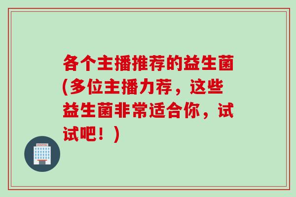各个主播推荐的益生菌(多位主播力荐，这些益生菌非常适合你，试试吧！)