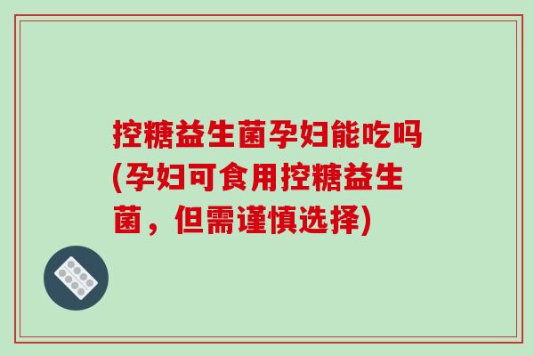 控糖益生菌孕妇能吃吗(孕妇可食用控糖益生菌，但需谨慎选择)