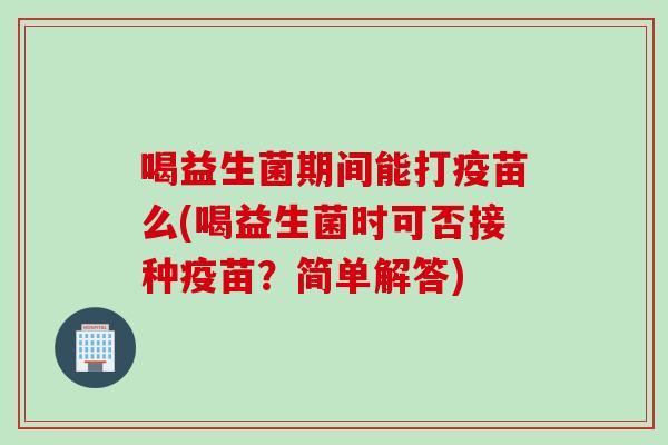 喝益生菌期间能打疫苗么(喝益生菌时可否接种疫苗？简单解答)