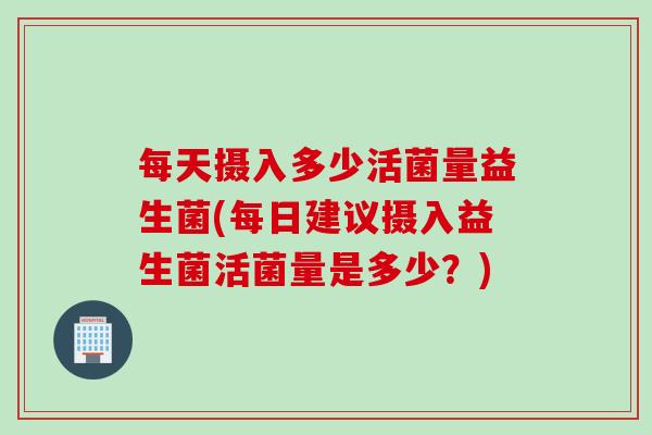 每天摄入多少活菌量益生菌(每日建议摄入益生菌活菌量是多少？)