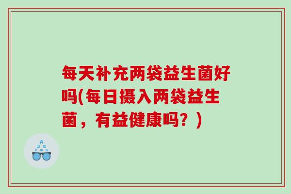 每天补充两袋益生菌好吗(每日摄入两袋益生菌,有益健康吗?) 每天补充两袋益生菌好吗(每日摄入两袋益生菌,有益健康吗?)