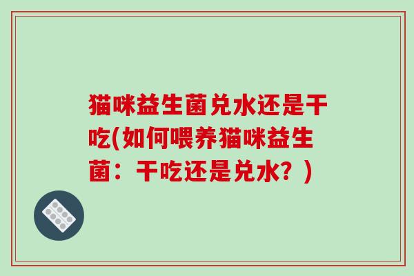猫咪益生菌兑水还是干吃(如何喂养猫咪益生菌：干吃还是兑水？)
