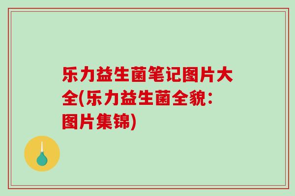 乐力益生菌笔记图片大全(乐力益生菌全貌：图片集锦)