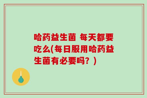 哈药益生菌 每天都要吃么(每日服用哈药益生菌有必要吗？)
