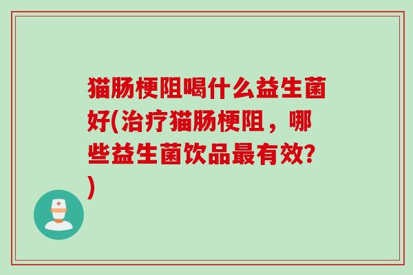 猫肠梗阻喝什么益生菌好(治疗猫肠梗阻，哪些益生菌饮品最有效？)