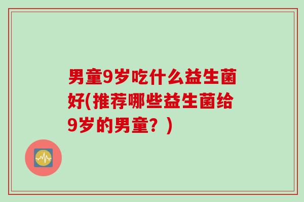 男童9岁吃什么益生菌好(推荐哪些益生菌给9岁的男童？)