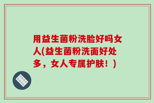 用益生菌粉洗脸好吗女人(益生菌粉洗面好处多，女人专属护肤！)
