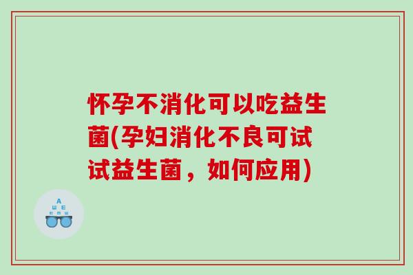 怀孕不消化可以吃益生菌(孕妇可试试益生菌,如何应用) 怀孕不消化可以吃益生菌(孕妇可试试益生菌,如何应用)
