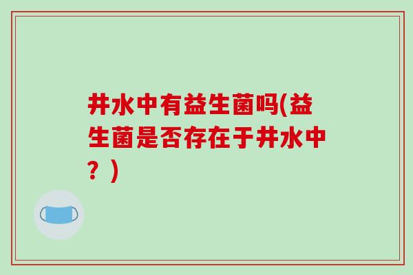 井水中有益生菌吗(益生菌是否存在于井水中?) 井水中有益生菌吗(益生菌是否存在于井水中?)
