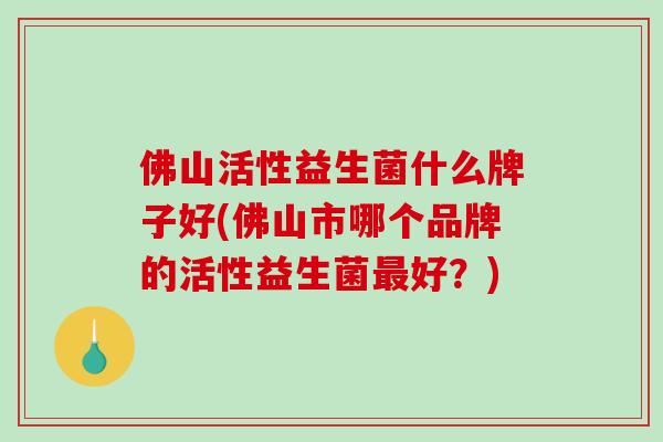 佛山活性益生菌什么牌子好(佛山市哪个品牌的活性益生菌好?) 佛山活性益生菌什么牌子好(佛山市哪个品牌的活性益生菌好?)