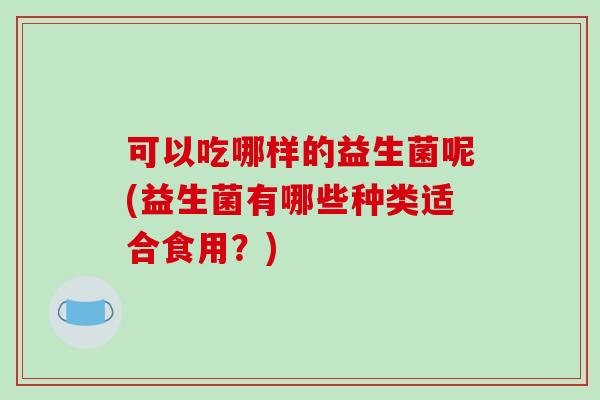 可以吃哪样的益生菌呢(益生菌有哪些种类适合食用？)